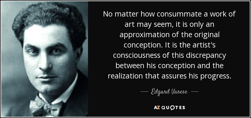 No matter how consummate a work of art may seem, it is only an approximation of the original conception. It is the artist's consciousness of this discrepancy between his conception and the realization that assures his progress. - Edgard Varese