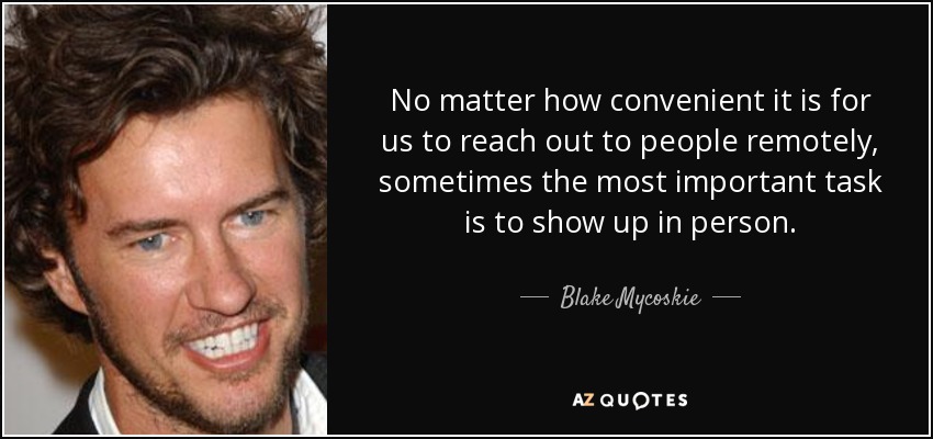 No matter how convenient it is for us to reach out to people remotely, sometimes the most important task is to show up in person. - Blake Mycoskie