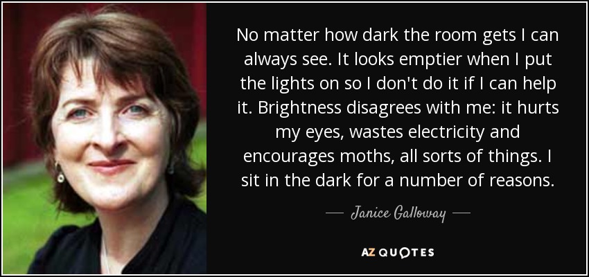 No matter how dark the room gets I can always see. It looks emptier when I put the lights on so I don't do it if I can help it. Brightness disagrees with me: it hurts my eyes, wastes electricity and encourages moths, all sorts of things. I sit in the dark for a number of reasons. - Janice Galloway