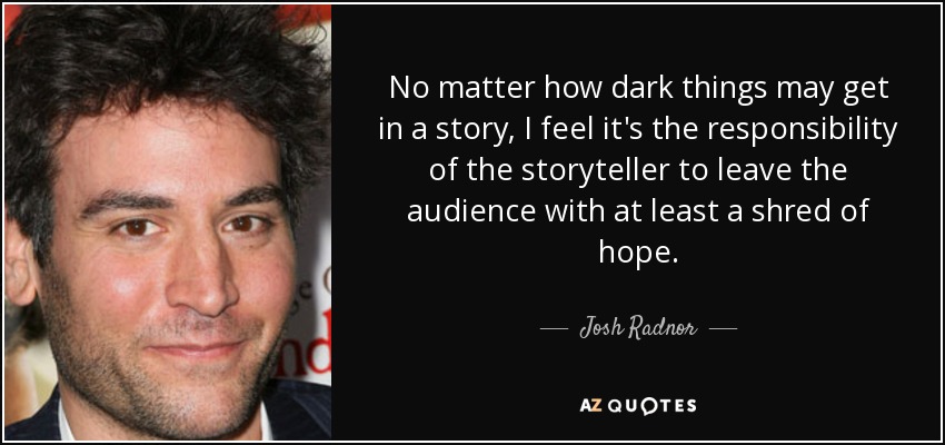 No matter how dark things may get in a story, I feel it's the responsibility of the storyteller to leave the audience with at least a shred of hope. - Josh Radnor