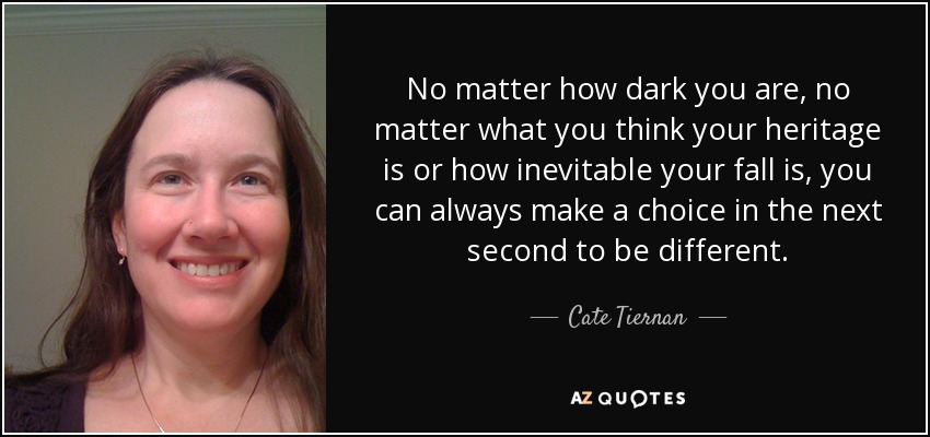 No matter how dark you are, no matter what you think your heritage is or how inevitable your fall is, you can always make a choice in the next second to be different. - Cate Tiernan