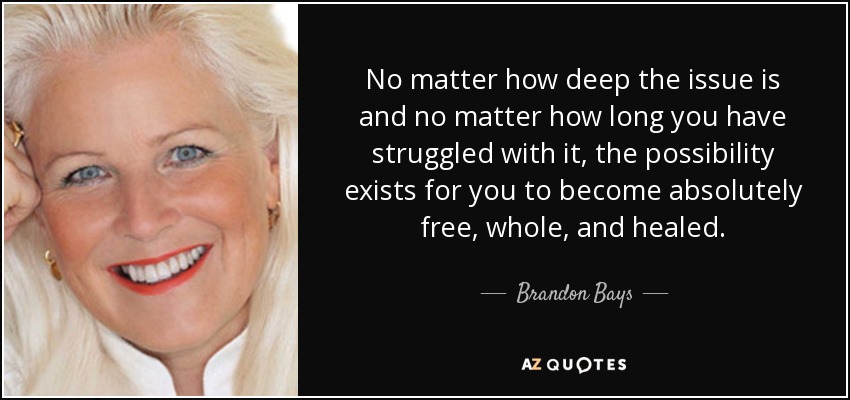 No matter how deep the issue is and no matter how long you have struggled with it, the possibility exists for you to become absolutely free, whole, and healed. - Brandon Bays