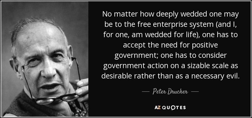 No matter how deeply wedded one may be to the free enterprise system (and I, for one, am wedded for life), one has to accept the need for positive government; one has to consider government action on a sizable scale as desirable rather than as a necessary evil. - Peter Drucker