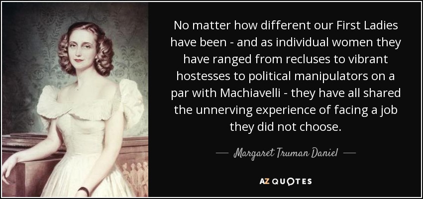No matter how different our First Ladies have been - and as individual women they have ranged from recluses to vibrant hostesses to political manipulators on a par with Machiavelli - they have all shared the unnerving experience of facing a job they did not choose. - Margaret Truman Daniel