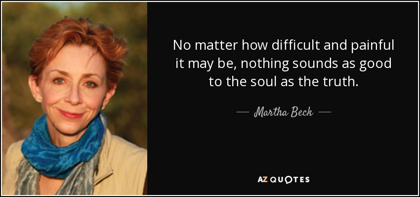 No matter how difficult and painful it may be, nothing sounds as good to the soul as the truth. - Martha Beck