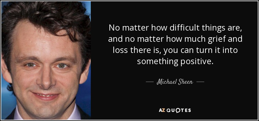 No matter how difficult things are, and no matter how much grief and loss there is, you can turn it into something positive. - Michael Sheen