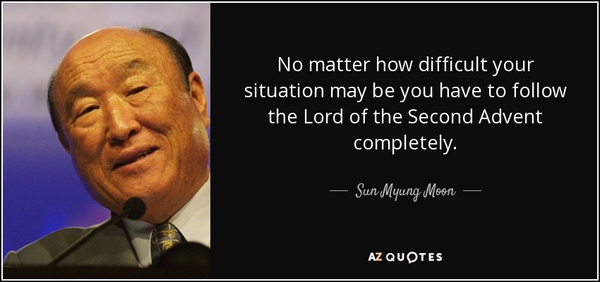 No matter how difficult your situation may be you have to follow the Lord of the Second Advent completely. - Sun Myung Moon