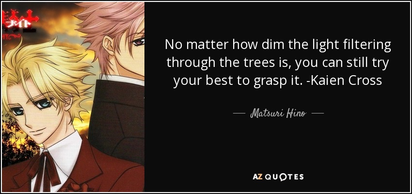 No matter how dim the light filtering through the trees is, you can still try your best to grasp it. -Kaien Cross - Matsuri Hino