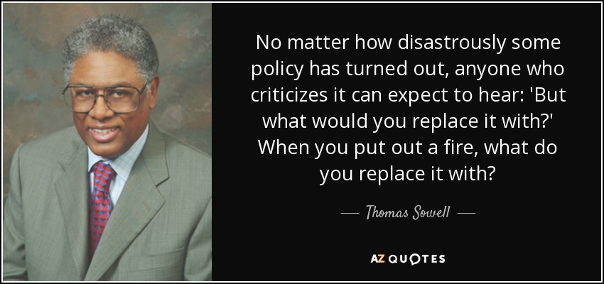 No matter how disastrously some policy has turned out, anyone who criticizes it can expect to hear: 'But what would you replace it with?' When you put out a fire, what do you replace it with? - Thomas Sowell