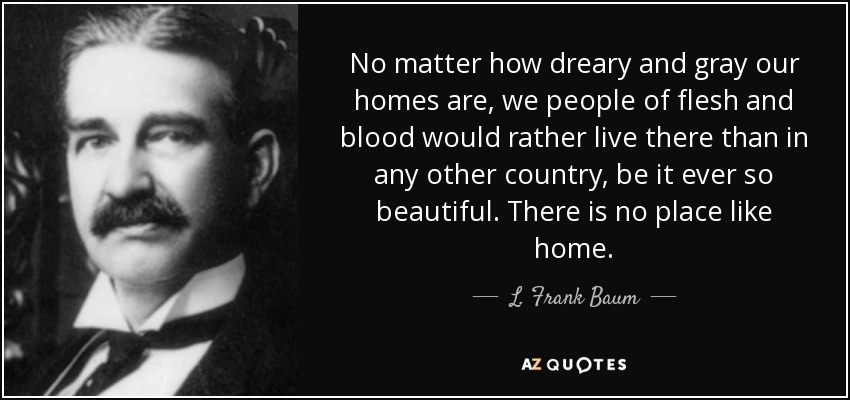 No matter how dreary and gray our homes are, we people of flesh and blood would rather live there than in any other country, be it ever so beautiful. There is no place like home. - L. Frank Baum