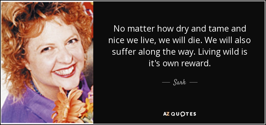 No matter how dry and tame and nice we live, we will die. We will also suffer along the way. Living wild is it's own reward. - Sark