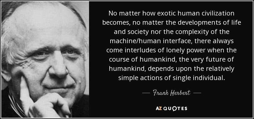 No matter how exotic human civilization becomes, no matter the developments of life and society nor the complexity of the machine/human interface, there always come interludes of lonely power when the course of humankind, the very future of humankind, depends upon the relatively simple actions of single individual. - Frank Herbert