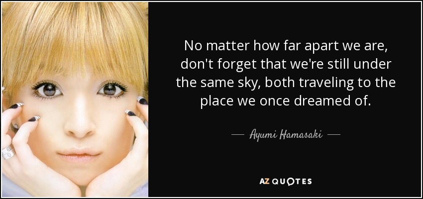 No matter how far apart we are, don't forget that we're still under the same sky, both traveling to the place we once dreamed of. - Ayumi Hamasaki