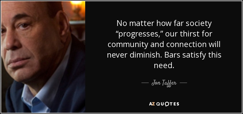 No matter how far society “progresses,” our thirst for community and connection will never diminish. Bars satisfy this need. - Jon Taffer