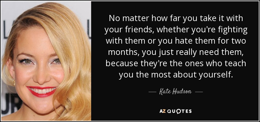 No matter how far you take it with your friends, whether you're fighting with them or you hate them for two months, you just really need them, because they're the ones who teach you the most about yourself. - Kate Hudson