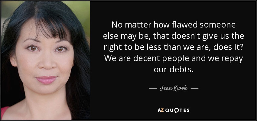 No matter how flawed someone else may be, that doesn't give us the right to be less than we are, does it? We are decent people and we repay our debts. - Jean Kwok