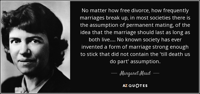 No matter how free divorce, how frequently marriages break up, in most societies there is the assumption of permanent mating, of the idea that the marriage should last as long as both live. . . . No known society has ever invented a form of marriage strong enough to stick that did not contain the 'till death us do part' assumption. - Margaret Mead