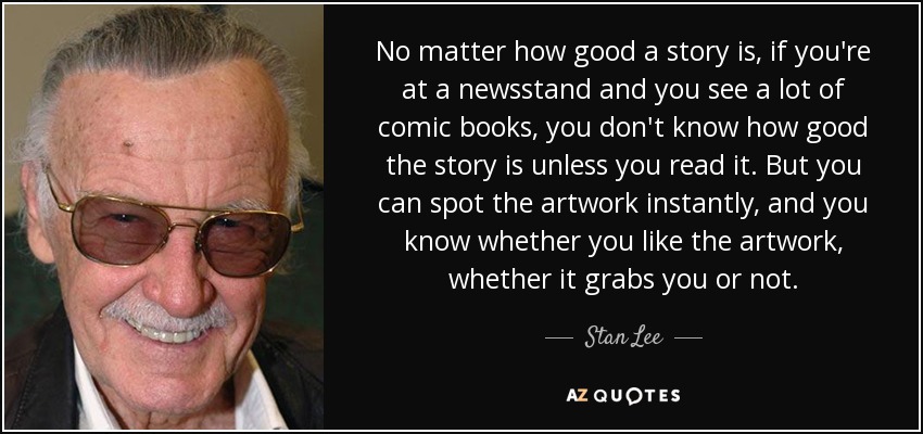 No matter how good a story is, if you're at a newsstand and you see a lot of comic books, you don't know how good the story is unless you read it. But you can spot the artwork instantly, and you know whether you like the artwork, whether it grabs you or not. - Stan Lee