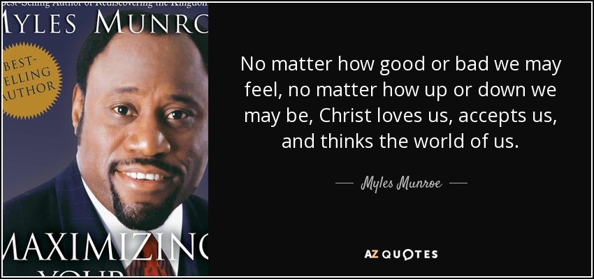 No matter how good or bad we may feel, no matter how up or down we may be, Christ loves us, accepts us, and thinks the world of us. - Myles Munroe