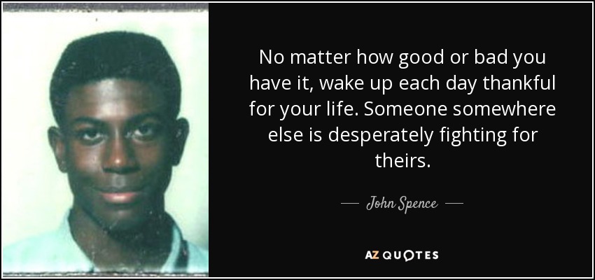 No matter how good or bad you have it, wake up each day thankful for your life. Someone somewhere else is desperately fighting for theirs. - John Spence