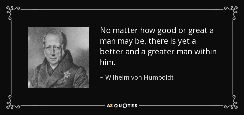No matter how good or great a man may be, there is yet a better and a greater man within him. - Wilhelm von Humboldt