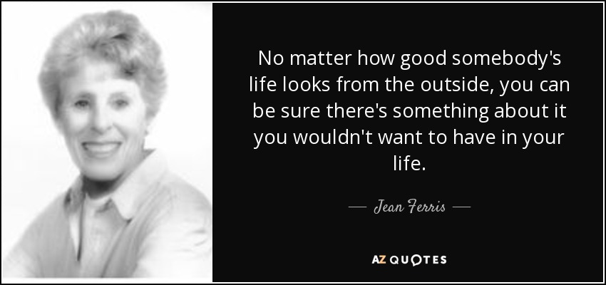 No matter how good somebody's life looks from the outside, you can be sure there's something about it you wouldn't want to have in your life. - Jean Ferris