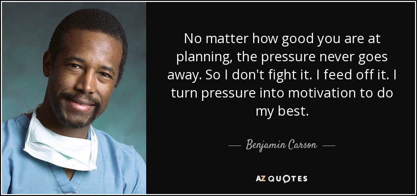 No matter how good you are at planning, the pressure never goes away. So I don't fight it. I feed off it. I turn pressure into motivation to do my best. - Benjamin Carson