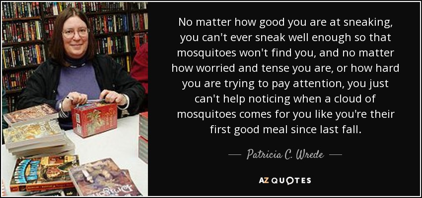 No matter how good you are at sneaking, you can't ever sneak well enough so that mosquitoes won't find you, and no matter how worried and tense you are, or how hard you are trying to pay attention, you just can't help noticing when a cloud of mosquitoes comes for you like you're their first good meal since last fall. - Patricia C. Wrede