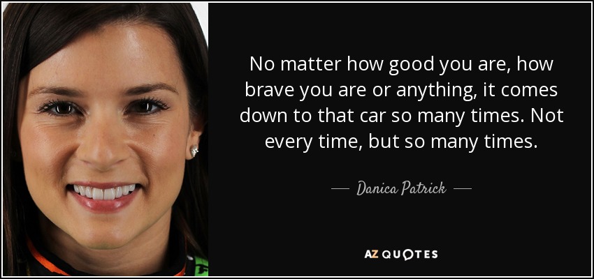 No matter how good you are, how brave you are or anything, it comes down to that car so many times. Not every time, but so many times. - Danica Patrick