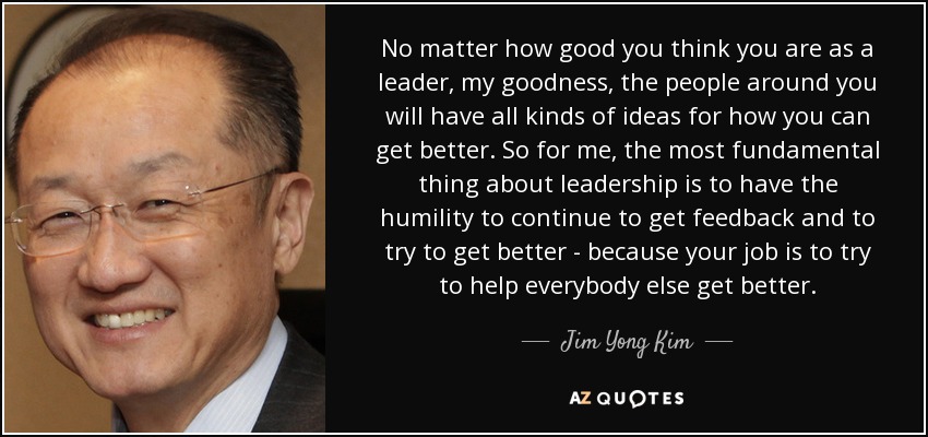 No matter how good you think you are as a leader, my goodness, the people around you will have all kinds of ideas for how you can get better. So for me, the most fundamental thing about leadership is to have the humility to continue to get feedback and to try to get better - because your job is to try to help everybody else get better. - Jim Yong Kim