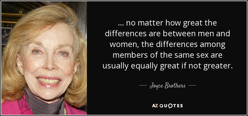 ... no matter how great the differences are between men and women, the differences among members of the same sex are usually equally great if not greater. - Joyce Brothers