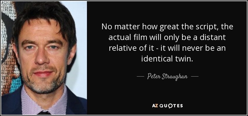 No matter how great the script, the actual film will only be a distant relative of it - it will never be an identical twin. - Peter Straughan