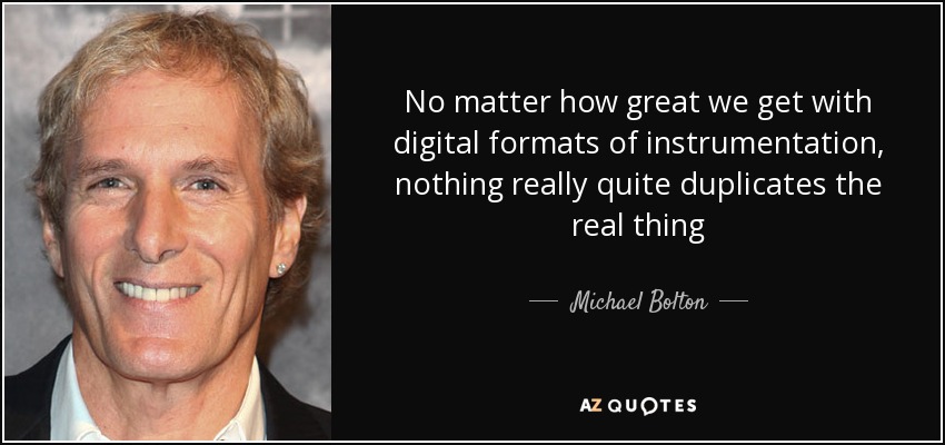 No matter how great we get with digital formats of instrumentation, nothing really quite duplicates the real thing - Michael Bolton