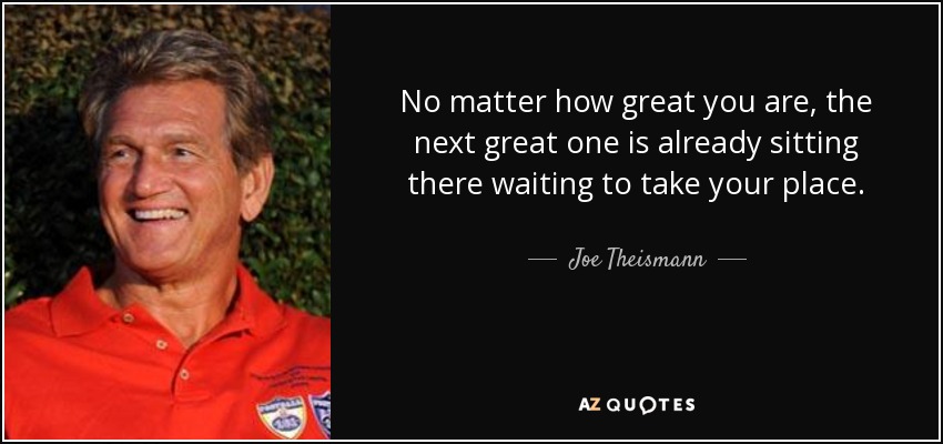 No matter how great you are, the next great one is already sitting there waiting to take your place. - Joe Theismann