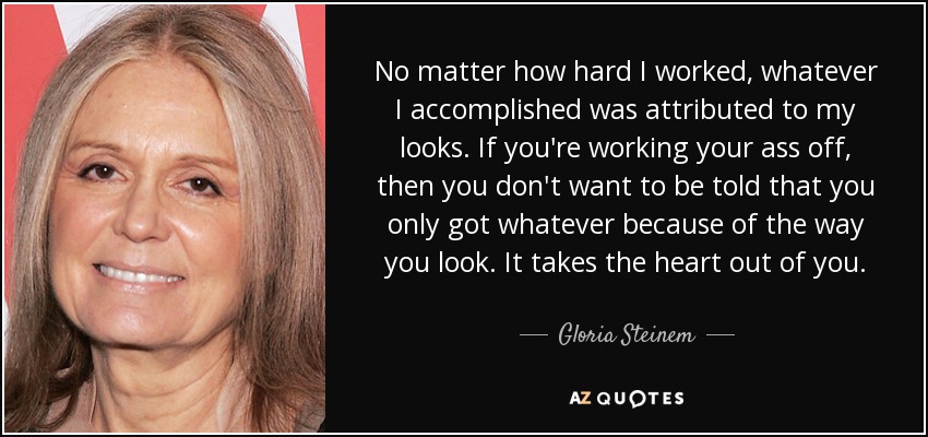 No matter how hard I worked, whatever I accomplished was attributed to my looks. If you're working your ass off, then you don't want to be told that you only got whatever because of the way you look. It takes the heart out of you. - Gloria Steinem