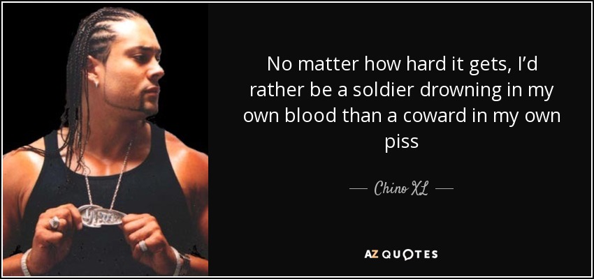 No matter how hard it gets, I’d rather be a soldier drowning in my own blood than a coward in my own piss - Chino XL