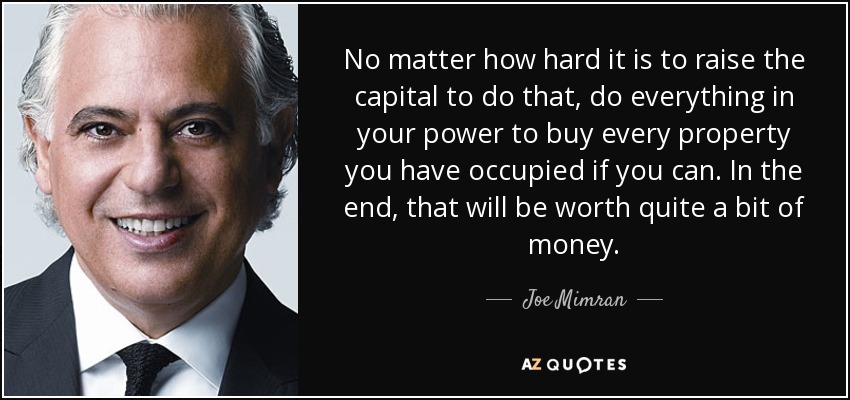 No matter how hard it is to raise the capital to do that, do everything in your power to buy every property you have occupied if you can. In the end, that will be worth quite a bit of money. - Joe Mimran