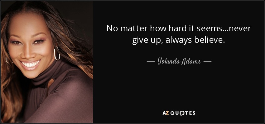 No matter how hard it seems...never give up, always believe. - Yolanda Adams