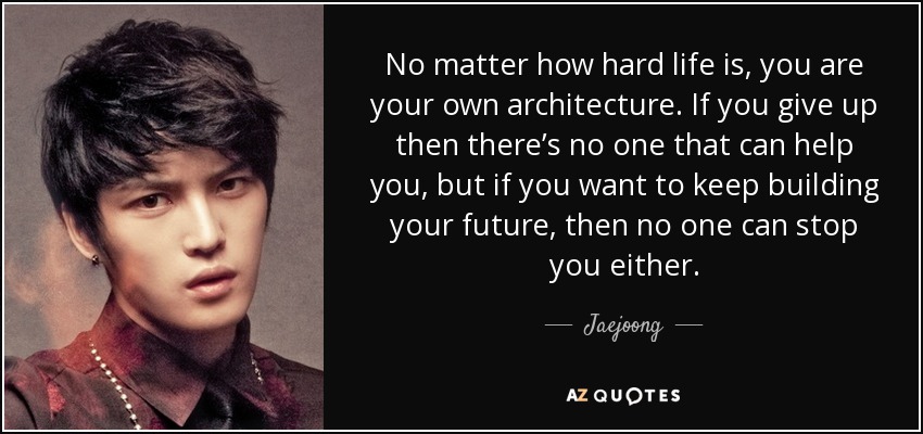 No matter how hard life is, you are your own architecture. If you give up then there’s no one that can help you, but if you want to keep building your future, then no one can stop you either. - Jaejoong