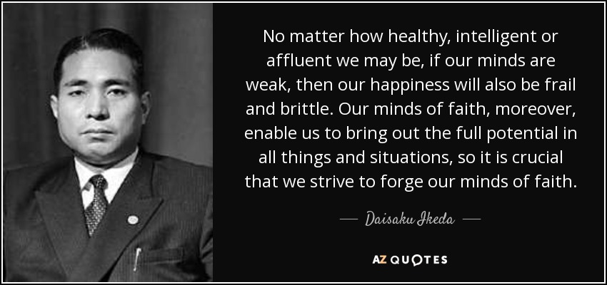 No matter how healthy, intelligent or affluent we may be, if our minds are weak, then our happiness will also be frail and brittle. Our minds of faith, moreover, enable us to bring out the full potential in all things and situations, so it is crucial that we strive to forge our minds of faith. - Daisaku Ikeda