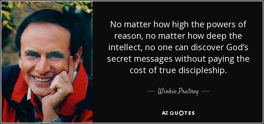 No matter how high the powers of reason, no matter how deep the intellect, no one can discover God's secret messages without paying the cost of true discipleship. - Winkie Pratney