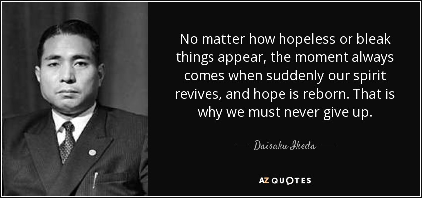 No matter how hopeless or bleak things appear, the moment always comes when suddenly our spirit revives, and hope is reborn. That is why we must never give up. - Daisaku Ikeda