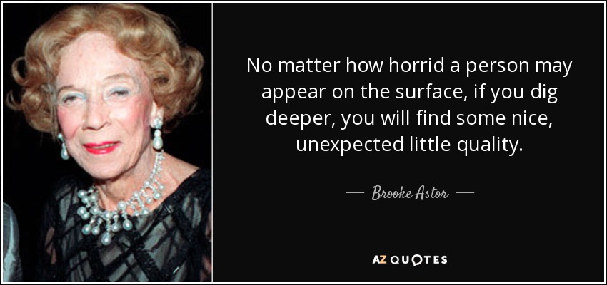 No matter how horrid a person may appear on the surface, if you dig deeper, you will find some nice, unexpected little quality. - Brooke Astor