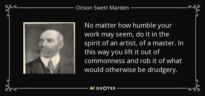 No matter how humble your work may seem, do it in the spirit of an artist, of a master. In this way you lift it out of commonness and rob it of what would otherwise be drudgery. - Orison Swett Marden