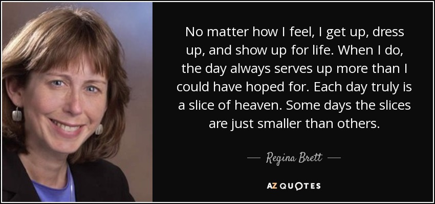 No matter how I feel, I get up, dress up, and show up for life. When I do, the day always serves up more than I could have hoped for. Each day truly is a slice of heaven. Some days the slices are just smaller than others. - Regina Brett