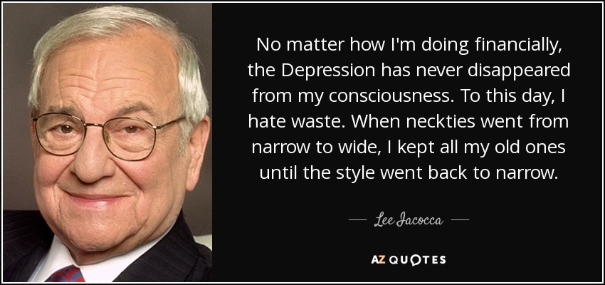 No matter how I'm doing financially, the Depression has never disappeared from my consciousness. To this day, I hate waste. When neckties went from narrow to wide, I kept all my old ones until the style went back to narrow. - Lee Iacocca