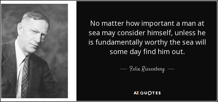 No matter how important a man at sea may consider himself, unless he is fundamentally worthy the sea will some day find him out. - Felix Riesenberg
