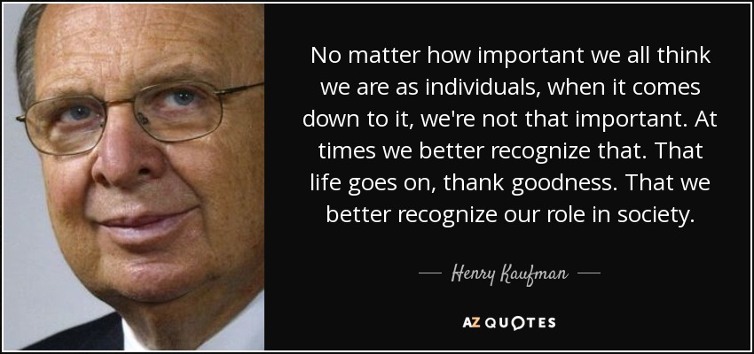 No matter how important we all think we are as individuals, when it comes down to it, we're not that important. At times we better recognize that. That life goes on, thank goodness. That we better recognize our role in society. - Henry Kaufman