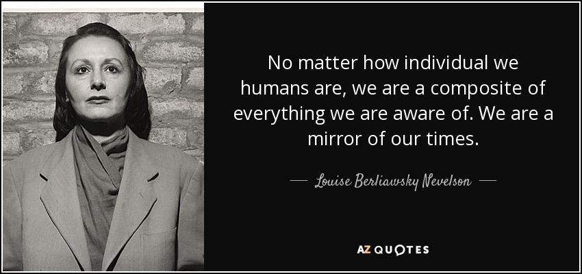 No matter how individual we humans are, we are a composite of everything we are aware of. We are a mirror of our times. - Louise Berliawsky Nevelson