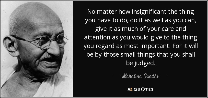 No matter how insignificant the thing you have to do, do it as well as you can, give it as much of your care and attention as you would give to the thing you regard as most important. For it will be by those small things that you shall be judged. - Mahatma Gandhi